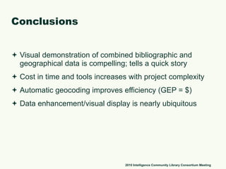 Conclusions Visual demonstration of combined bibliographic and geographical data is compelling; tells a quick story  Cost in time and tools increases with project complexity Automatic geocoding improves efficiency (GEP = $)  Data enhancement/visual display is nearly ubiquitous 2010 Intelligence Community Library Consortium Meeting 