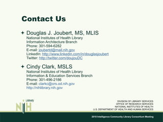 Contact Us Douglas J. Joubert, MS, MLIS National Institutes of Health Library Information Architecture Branch Phone: 301-594-6282 E-mail:  [email_address] LinkedIn:  http://www.linkedin.com/in/douglasjoubert Twitter:  http://twitter.com/doujouDC Cindy Clark, MSLS National Institutes of Health Library  Information & Education Services Branch Phone: 301-496-2186 E-mail:  [email_address] http://nihlibrary.nih.gov DIVISION OF LIBRARY SERVICES OFFICE OF RESEARCH SERVICES NATIONAL INSTITUTES OF HEALTH U.S. DEPARTMENT OF HEALTH AND HUMAN SERVICES 