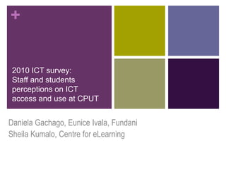 +


 2010 ICT survey:
 Staff and students
 perceptions on ICT
 access and use at CPUT


Daniela Gachago, Eunice Ivala, Fundani
Sheila Kumalo, Centre for eLearning
 