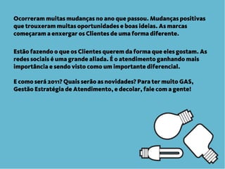 Ocorreram muitas mudanças no ano que passou. Mudanças positivas
que trouxeram muitas oportunidades e boas ideias. As marcas
começaram a enxergar os Clientes de uma forma diferente.

Estão fazendo o que os Clientes querem da forma que eles gostam. As
redes sociais é uma grande aliada. É o atendimento ganhando mais
importância e sendo visto como um importante diferencial.

E como será 2011? Quais serão as novidades? Para ter muito GAS,
Gestão Estratégia de Atendimento, e decolar, fale com a gente!
 