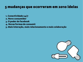 5 mudanças que ocorreram em 2010 ideias

1. Conectividade 24/7
2. Novo consumidor
3. O poder do facebook
4. Novas formas de consumir
5. Mais interação, mais relacionamento e mais colaboração
 