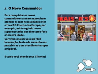 2. O Novo Consumidor
Para conquistar os novos
consumidores as marcas precisam
atender as suas necessidades e ter
o foco DO Cliente. Na Europa, por
exemplo, está surgindo novos
supermercados que têm como foco
a terceira idade.
Carrinhos mais leves e de fácil
locomoção, lentes de aumento nas
prateleiras e um atendimento super
amigável.

E como você atende seus Clientes?
 