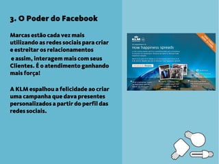 3. O Poder do Facebook

Marcas estão cada vez mais
utilizando as redes sociais para criar
e estreitar os relacionamentos
e assim, interagem mais com seus
Clientes. É o atendimento ganhando
mais força!

A KLM espalhou a felicidade ao criar
uma campanha que dava presentes
personalizados a partir do perfil das
redes sociais.
 