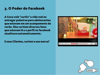 3. O Poder do Facebook

A Coca-cola "curtiu" a vida real ao
entregar pulseiras para adolescentes
que estavam em um acampamento de
verão. Eles curtiam diversos itens
que estavam lá e o perfil no facebook
atualizava automaticamente.

E seus Clientes, curtem a sua marca?
 