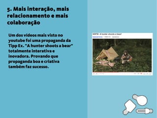 5. Mais interação, mais
relacionamento e mais
colaboração

Um dos vídeos mais visto no
youtube foi uma propaganda da
Tipp Ex. "A hunter shoots a bear"
totalmente interativa e
inovadora. Provando que
propaganda boa e criativa
também faz sucesso.
 
