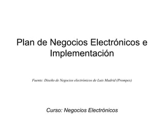 Plan de Negocios Electrónicos e
Implementación
Fuente: Diseño de Negocios electrónicos de Luis Madrid (Prompex)
Curso: Negocios Electrónicos
 