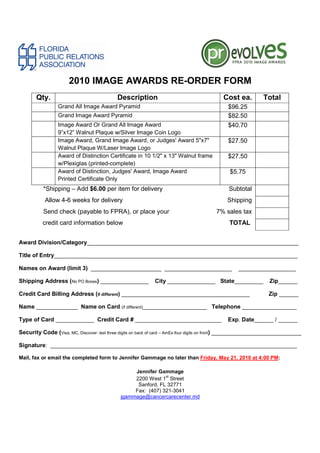 2010 IMAGE AWARDS RE-ORDER FORM
       Qty.                                Description                                     Cost ea.          Total
                 Grand All Image Award Pyramid                                               $96.25
                 Grand Image Award Pyramid                                                   $82.50
                 Image Award Or Grand All Image Award                                        $40.70
                 9”x12” Walnut Plaque w/Silver Image Coin Logo
                 Image Award, Grand Image Award, or Judges' Award 5"x7"                      $27.50
                 Walnut Plaque W/Laser Image Logo
                 Award of Distinction Certificate in 10 1/2" x 13" Walnut frame              $27.50
                 w/Plexiglas (printed-complete)
                 Award of Distinction, Judges' Award, Image Award                             $5.75
                 Printed Certificate Only
          *Shipping – Add $6.00 per item for delivery                                        Subtotal
           Allow 4-6 weeks for delivery                                                      Shipping
          Send check (payable to FPRA), or place your                                   7% sales tax
          credit card information below                                                      TOTAL


Award Division/Category__________________________________________________________________

Title of Entry____________________________________________________________________________

Names on Award (limit 3) ______________________ _____________________                            __________________

Shipping Address (No PO Boxes) _______________              City _______________ State_________                Zip______

Credit Card Billing Address (if different) ________________________________________                            Zip ______

Name _____________ Name on Card (if different)____________________ Telephone _________________

Type of Card ____________ Credit Card # ___________________________                          Exp. Date______ / ______

Security Code (Visa, MC, Discover- last three digits on back of card – AmEx-four digits on front) ____________________________

Signature: _____________________________________________________________________________

Mail, fax or email the completed form to Jennifer Gammage no later than Friday, May 21, 2010 at 4:00 PM:

                                                  Jennifer Gammage
                                                              st
                                                  2200 West 1 Street
                                                   Sanford, FL 32771
                                                  Fax: (407) 321-3041
                                             jgammage@cancercarecenter.md
 