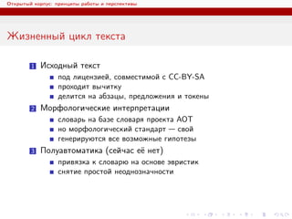 Открытый корпус: принципы работы и перспективы
Жизненный цикл текста
1 Исходный текст
под лицензией, совместимой с CC-BY-SA
проходит вычитку
делится на абзацы, предложения и токены
2 Морфологические интерпретации
словарь на базе словаря проекта АОТ
но морфологический стандарт — свой
генерируются все возможные гипотезы
3 Полуавтоматика (сейчас её нет)
привязка к словарю на основе эвристик
снятие простой неоднозначности
 