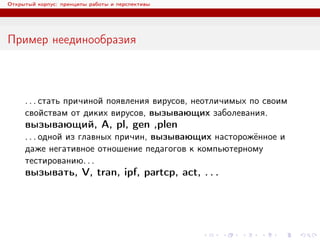 Открытый корпус: принципы работы и перспективы
Пример неединообразия
. . . стать причиной появления вирусов, неотличимых по своим
свойствам от диких вирусов, вызывающих заболевания.
вызывающий, A, pl, gen ,plen
. . . одной из главных причин, вызывающих насторожённое и
даже негативное отношение педагогов к компьютерному
тестированию. . .
вызывать, V, tran, ipf, partcp, act, . . .
 