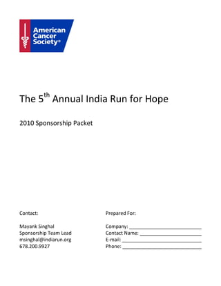 The 5th Annual India Run for Hope

2010 Sponsorship Packet




Contact:                  Prepared For:

Mayank Singhal            Company:
Sponsorship Team Lead     Contact Name:
msinghal@indiarun.org     E-mail:
678.200.9927              Phone:
 