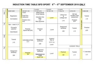 INDUCTION TIME TABLE BFD SPORT 6TH – 9TH SEPTEMBER 2010 ONLY
      30 minute break




                                            15 minute break




                                                                                                                                                             15 minute break
                                                                                  (Lunch)             (Lunch)         (Lunch)
                        9.00-10.00                            10.15-11.15         11.15-12.15         12.15-1.15      1.15-2.15         2.15-3.15                              3.30-4.30
Mon




                                                              10.00                  Safety brief &
                                                                                    house keeping                                           020 late
                                                                                                                        Library tour
                           Registration                       Food Fair –                                                                enrollers initial                        Tutorial
                                                                                                                             &
                                                              restaurant           Induction time                                         assessment
                                                                                                           Lunch        College trail
                           Ice breakers                                                 table                                                                                       L10
                                                              Fresher’s fair -           L27                                                Practical
                                                                                                                            L10




                                                                                                                                                             15 minute break
                                                              Hub                  Resi payments                                              ATP
Tue




                        9am – meet in L17
                                                                                                                        Assignment
                            Principal’s                                                                                                                                          Practical
                                                                                                                         workshop           Tutorial
                            welcome                               Practical            Practical
                                                                                                           Lunch
                                                               Sports Hall (SH)           SH                                                                                        ATP
                                                                                                                            220                L14
                          Clare Bowen
Wed




                                                                                                          Academy
                             Tutorial                                                Assignment            Sign up
                                                              GYM INDUCTION
                                                                                      workshop
                                                                   (L1)
                               L10                                                                       SPORT HALL
                                                                                         220
                                                                                                           Lunch
                                                                                                                                        ACADEMY TRIALS
Thu




                                                                                     Assignment
                           Assignment                                                 workshop
                                                                                                                          Practical         Tutorial                           1:1 interviews
                           workshop                                Practical
                                                                                                           Lunch
                                                                      SH           Submission at                                                                                    L11
                               220                                                                                           SH                L11
                                                                                       12.00
                                                                                     Room L20
 