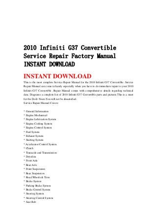 2010 Infiniti G37 Convertible
Service Repair Factory Manual
INSTANT DOWNLOAD
INSTANT DOWNLOAD
This is the most complete Service Repair Manual for the 2010 Infiniti G37 Convertible .Service
Repair Manual can come in handy especially when you have to do immediate repair to your 2010
Infiniti G37 Convertible .Repair Manual comes with comprehensive details regarding technical
data. Diagrams a complete list of 2010 Infiniti G37 Convertible parts and pictures.This is a must
for the Do-It-Yours.You will not be dissatisfied.
Service Repair Manual Covers:
* General Information
* Engine Mechanical
* Engine Lubrication System
* Engine Cooling System
* Engine Control System
* Fuel System
* Exhaust System
* Starting System
* Accelerator Control System
* Clutch
* Transaxle and Transmission
* Driveline
* Front Axle
* Rear Axle
* Front Suspension
* Rear Suspension
* Road Wheels & Tires
* Brake System
* Parking Brake System
* Brake Control System
* Steering System
* Steering Control System
* Seat Belt
 