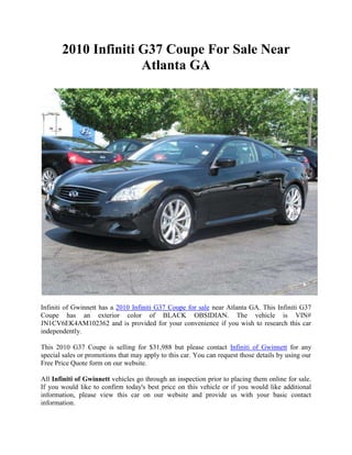 2010 Infiniti G37 Coupe For Sale Near
                     Atlanta GA




Infiniti of Gwinnett has a 2010 Infiniti G37 Coupe for sale near Atlanta GA. This Infiniti G37
Coupe has an exterior color of BLACK OBSIDIAN. The vehicle is VIN#
JN1CV6EK4AM102362 and is provided for your convenience if you wish to research this car
independently.

This 2010 G37 Coupe is selling for $31,988 but please contact Infiniti of Gwinnett for any
special sales or promotions that may apply to this car. You can request those details by using our
Free Price Quote form on our website.

All Infiniti of Gwinnett vehicles go through an inspection prior to placing them online for sale.
If you would like to confirm today's best price on this vehicle or if you would like additional
information, please view this car on our website and provide us with your basic contact
information.
 