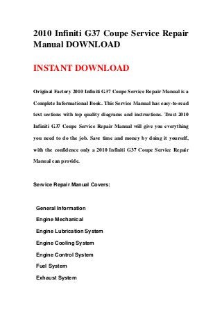 2010 Infiniti G37 Coupe Service Repair
Manual DOWNLOAD
INSTANT DOWNLOAD
Original Factory 2010 Infiniti G37 Coupe Service Repair Manual is a
Complete Informational Book. This Service Manual has easy-to-read
text sections with top quality diagrams and instructions. Trust 2010
Infiniti G37 Coupe Service Repair Manual will give you everything
you need to do the job. Save time and money by doing it yourself,
with the confidence only a 2010 Infiniti G37 Coupe Service Repair
Manual can provide.
Service Repair Manual Covers:
General Information
Engine Mechanical
Engine Lubrication System
Engine Cooling System
Engine Control System
Fuel System
Exhaust System
 