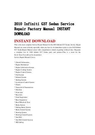2010 Infiniti G37 Sedan Service
Repair Factory Manual INSTANT
DOWNLOAD
INSTANT DOWNLOAD
This is the most complete Service Repair Manual for the 2010 Infiniti G37 Sedan .Service Repair
Manual can come in handy especially when you have to do immediate repair to your 2010 Infiniti
G37 Sedan.Repair Manual comes with comprehensive details regarding technical data. Diagrams
a complete list of 2010 Infiniti G37 Sedan parts and pictures.This is a must for the
Do-It-Yours.You will not be dissatisfied.
Service Repair Manual Covers:
* General Information
* Engine Mechanical
* Engine Lubrication System
* Engine Cooling System
* Engine Control System
* Fuel System
* Exhaust System
* Starting System
* Accelerator Control System
* Clutch
* Transaxle & Transmission
* Driveline
* Front Axle
* Rear Axle
* Front Suspension
* Rear Suspension
* Road Wheels & Tires
* Brake System
* Parking Brake System
* Brake Control System
* Steering System
* Steering Control System
* Seat Belt
* Seat Belt Control System
* SRS Airbag
 