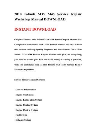 2010 Infiniti M35 M45 Service Repair
Workshop Manual DOWNLOAD

INSTANT DOWNLOAD

Original Factory 2010 Infiniti M35 M45 Service Repair Manual is a

Complete Informational Book. This Service Manual has easy-to-read

text sections with top quality diagrams and instructions. Trust 2010

Infiniti M35 M45 Service Repair Manual will give you everything

you need to do the job. Save time and money by doing it yourself,

with the confidence only a 2010 Infiniti M35 M45 Service Repair

Manual can provide.



Service Repair Manual Covers:



 General Information

 Engine Mechanical

 Engine Lubrication System

 Engine Cooling System

 Engine Control System

 Fuel System

 Exhaust System
 
