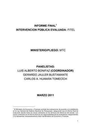 1
INFORME FINAL1
INTERVENCION PÚBLICA EVALUADA: FITEL
MINISTERIO/PLIEGO: MTC
PANELISTAS:
LUIS ALBERTO BONIFAZ (COORDINADOR)
GERARDO JAULER BUSTAMANTE
CARLOS A. HUAMÁN TOMECÍCH
MARZO 2011
1
El Ministerio de Economía y Finanzas contrata las evaluaciones de acuerdo a lo establecido
en la Ley General del Sistema Nacional de Presupuesto, asegurando que el informe final de
evaluación aborda todos los temas solicitados en los términos de referencia del estudio. Los
juicios contenidos en el informe final son de responsabilidad de los evaluadores independientes
y no representan necesariamente la visión del Ministerio de Economía y Finanzas.
 