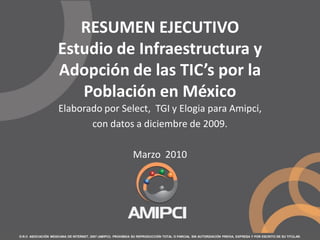 D.R.© ASOCIACIÓN MEXICANA DE INTERNET, 2007 (AMIPCI). PROHIBIDA SU REPRODUCCIÓN TOTAL O PARCIAL SIN AUTORIZACIÓN PREVIA, EXPRESA Y POR ESCRITO DE SU TITULAR.
RESUMEN EJECUTIVO
Estudio de Infraestructura y
Adopción de las TIC’s por la
Población en México
Elaborado por Select, TGI y Elogia para Amipci,
con datos a diciembre de 2009.
Marzo 2010
 