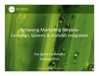 Add	
  	
  Other	
  
                                                                                           Company	
  Logo	
  
                                                                                                          Here	
  




      Achieving	
  MarkeCng	
  Nirvana:	
  	
  	
  	
  	
  	
  	
  	
  
Campaign,	
  Systems	
  &	
  AnalyCcs	
  IntegraCon	
  	
  



                   Day	
  Ignite	
  Conference	
  
                         October	
  2010	
  
                     ©2009	
  Crown	
  Partners.	
  All	
  Rights	
  Reserved	
  


                        ©2010	
  Crown	
  Partners.	
  All	
  Rights	
  Reserved	
  	
  
 