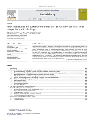 Research Policy 39 (2010) 435–448

Contents lists available at ScienceDirect

Research Policy
journal homepage: www.elsevier.com/locate/respol

Review

Innovation studies and sustainability transitions: The allure of the multi-level
perspective and its challenges
Adrian Smith a,∗ , Jan-Peter Voß b , John Grin c
a

SPRU, University of Sussex, United Kingdom
Technische Universität Berlin, Germany
c
University of Amsterdam, Netherlands
b

a r t i c l e

i n f o

Article history:
Received 1 August 2008
Received in revised form 1 December 2009
Accepted 1 January 2010
Available online 23 February 2010
Keywords:
Socio-technical transitions
Sustainable innovation
Greening innovation systems

a b s t r a c t
Sustainable development is prompting a re-assessment of innovation and technological change. This
review paper contributes three things towards this re-assessment activity. First, it considers how the
history of innovation studies for sustainable development can be explained as a process of linking
broader analytical frameworks to successively larger problem framings. Second it introduces an emerging framework whose allure rests in its ability to capture the bigger picture: the multi-level perspective
on socio-technical transitions (MLP). Whilst burgeoning researcher networks and literature suggests this
policy-relevant theory is attractive, it is not without its challenges. The third purpose of this paper is to
elaborate these challenges as areas for further research and development. We do this by drawing upon
contributions to this special section and the wider literature.
© 2010 Elsevier B.V. All rights reserved.

Contents
1.
2.

3.

4.
5.

6.

Introduction . . . . . . . . . . . . . . . . . . . . . . . . . . . . . . . . . . . . . . . . . . . . . . . . . . . . . . . . . . . . . . . . . . . . . . . . . . . . . . . . . . . . . . . . . . . . . . . . . . . . . . . . . . . . . . . . . . . . . . . . . . . . . . . . . . . . . . . . . .
The logic of adopting a broader perspective in sustainable innovation . . . . . . . . . . . . . . . . . . . . . . . . . . . . . . . . . . . . . . . . . . . . . . . . . . . . . . . . . . . . . . . . . . . . . . . . . . . . .
2.1.
An initial broadening in problem framing: from clean technology to industrial ecology . . . . . . . . . . . . . . . . . . . . . . . . . . . . . . . . . . . . . . . . . . . . . . . . . . .
2.2.
Broadening the analytical perspective: from environmental economics to evolutionary perspectives on environmental innovation . . . .
2.3.
A further broadening in analytical perspective: greener innovation systems . . . . . . . . . . . . . . . . . . . . . . . . . . . . . . . . . . . . . . . . . . . . . . . . . . . . . . . . . . . . . .
2.4.
A further broadening in problem framing: system innovation for sustainability . . . . . . . . . . . . . . . . . . . . . . . . . . . . . . . . . . . . . . . . . . . . . . . . . . . . . . . . . . .
2.5.
Another broadening in analytical perspective: transitions in socio-technical regimes . . . . . . . . . . . . . . . . . . . . . . . . . . . . . . . . . . . . . . . . . . . . . . . . . . . . .
The multi-level perspective for analysing sustainable transitions . . . . . . . . . . . . . . . . . . . . . . . . . . . . . . . . . . . . . . . . . . . . . . . . . . . . . . . . . . . . . . . . . . . . . . . . . . . . . . . . . .
3.1.
Socio-technical niches . . . . . . . . . . . . . . . . . . . . . . . . . . . . . . . . . . . . . . . . . . . . . . . . . . . . . . . . . . . . . . . . . . . . . . . . . . . . . . . . . . . . . . . . . . . . . . . . . . . . . . . . . . . . . . . . . . . . . . . .
3.2.
Socio-technical regimes . . . . . . . . . . . . . . . . . . . . . . . . . . . . . . . . . . . . . . . . . . . . . . . . . . . . . . . . . . . . . . . . . . . . . . . . . . . . . . . . . . . . . . . . . . . . . . . . . . . . . . . . . . . . . . . . . . . . . .
3.3.
Socio-technical landscapes . . . . . . . . . . . . . . . . . . . . . . . . . . . . . . . . . . . . . . . . . . . . . . . . . . . . . . . . . . . . . . . . . . . . . . . . . . . . . . . . . . . . . . . . . . . . . . . . . . . . . . . . . . . . . . . . . . .
3.4.
The allure of the MLP . . . . . . . . . . . . . . . . . . . . . . . . . . . . . . . . . . . . . . . . . . . . . . . . . . . . . . . . . . . . . . . . . . . . . . . . . . . . . . . . . . . . . . . . . . . . . . . . . . . . . . . . . . . . . . . . . . . . . . . . .
The papers contributing to this special section . . . . . . . . . . . . . . . . . . . . . . . . . . . . . . . . . . . . . . . . . . . . . . . . . . . . . . . . . . . . . . . . . . . . . . . . . . . . . . . . . . . . . . . . . . . . . . . . . . . . . .
Research challenges in this special section . . . . . . . . . . . . . . . . . . . . . . . . . . . . . . . . . . . . . . . . . . . . . . . . . . . . . . . . . . . . . . . . . . . . . . . . . . . . . . . . . . . . . . . . . . . . . . . . . . . . . . . . . .
5.1.
Relations between niche, regime and landscape levels . . . . . . . . . . . . . . . . . . . . . . . . . . . . . . . . . . . . . . . . . . . . . . . . . . . . . . . . . . . . . . . . . . . . . . . . . . . . . . . . . . . . . .
5.2.
Plural regimes and niches in interaction . . . . . . . . . . . . . . . . . . . . . . . . . . . . . . . . . . . . . . . . . . . . . . . . . . . . . . . . . . . . . . . . . . . . . . . . . . . . . . . . . . . . . . . . . . . . . . . . . . . . .
5.3.
The geography of transitions . . . . . . . . . . . . . . . . . . . . . . . . . . . . . . . . . . . . . . . . . . . . . . . . . . . . . . . . . . . . . . . . . . . . . . . . . . . . . . . . . . . . . . . . . . . . . . . . . . . . . . . . . . . . . . . . .
5.4.
Empirical operationalisation—a need for reﬂexivity . . . . . . . . . . . . . . . . . . . . . . . . . . . . . . . . . . . . . . . . . . . . . . . . . . . . . . . . . . . . . . . . . . . . . . . . . . . . . . . . . . . . . . . . .
5.5.
Governing sustainability transitions . . . . . . . . . . . . . . . . . . . . . . . . . . . . . . . . . . . . . . . . . . . . . . . . . . . . . . . . . . . . . . . . . . . . . . . . . . . . . . . . . . . . . . . . . . . . . . . . . . . . . . . . .
Conclusions—towards a future research agenda . . . . . . . . . . . . . . . . . . . . . . . . . . . . . . . . . . . . . . . . . . . . . . . . . . . . . . . . . . . . . . . . . . . . . . . . . . . . . . . . . . . . . . . . . . . . . . . . . . . .
6.1.
Niche dynamics . . . . . . . . . . . . . . . . . . . . . . . . . . . . . . . . . . . . . . . . . . . . . . . . . . . . . . . . . . . . . . . . . . . . . . . . . . . . . . . . . . . . . . . . . . . . . . . . . . . . . . . . . . . . . . . . . . . . . . . . . . . . . . .
6.2.
Unlocking regimes . . . . . . . . . . . . . . . . . . . . . . . . . . . . . . . . . . . . . . . . . . . . . . . . . . . . . . . . . . . . . . . . . . . . . . . . . . . . . . . . . . . . . . . . . . . . . . . . . . . . . . . . . . . . . . . . . . . . . . . . . . . .

∗ Corresponding author. Tel.: +44 1273 877065.
E-mail address: a.g.smith@sussex.ac.uk (A. Smith).
0048-7333/$ – see front matter © 2010 Elsevier B.V. All rights reserved.
doi:10.1016/j.respol.2010.01.023

436
437
437
437
438
439
439
440
440
441
441
441
442
442
443
443
443
444
444
445
445
445

 