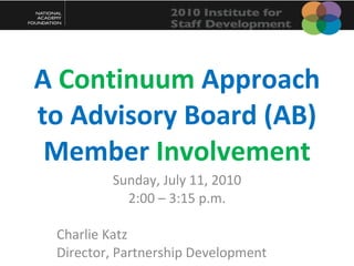 A  Continuum  Approach to Advisory Board (AB) Member  Involvement Sunday, July 11, 2010 2:00 – 3:15 p.m. Charlie Katz Director, Partnership Development 