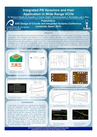 Integrated PN Varactors and their
                                    Application in Wide Range VCOs
M. Marrero-Martín, B. González, J. García, Sunil L. Khemchandani, A. Hernández, and J. Pino.
                                                                                           	

            Institute for Applied Microelectronics and Dpto. de Ingeniería Electrónica y Automática Universidad de Las Palmas de Gran Canaria Las Palmas de Gran Canaria, Spain.

                                       Published in
                XXV Design of Circuits and Integrated Systems Conference.
                                 Lanzarote, Spain, 2010.

                                                                                      Abstract
This paper presents a novel cell-based varactor and its application in two wide range LC voltage controlled
oscillators. The varactors are based in p-n junction diodes and they are designed using AMS 0.35 µm
BiCMOS process. A set of eleven varactors has been fabricated and measured to derive a parametric model.
Using this model two oscillators, VCO1 and VCO2, have been designed. Measurements indicate that VCO1
oscillates from 2.550 GHz to 5.500 GHz, with a tuning range of 73.29% and a phase noise of –108.56 dBc/Hz
at 1 MHz offset. On the other hand, VCO2 frequency range is from 1.087 GHz to 2.032 GHz, with a 60.60%
tuning range and the phase noise is 123.53 dBc/Hz at 1 MHz offset.

                            Varactors Design	

                                                                                  VCOs Design




                                          0




                                                                                                   Figure 5. VCO1 simplified schematic.          Figure 6. VCO2 simplified schematic.

   Figure 1. (a) Layout of basic cell.             Figure 3. Inductors and capacitors
   (b) Layer structure for basic cells.             of the varactor equivalent circuit.




Varactors Measurements & Simulations


                                                                                                      Figure 7. VCO1 layout.                          Figure 8. VCO2 layout.

                                          0

                                                                                                         VCOs Measurements & Simulations



 Figure 2. Layout of a varactor.                   Figure 4. Capacitances vs. frequency.




                                   Conclusions
In this paper we model new cell-based p-n varactors,                                                    Figure 9. VCO1 tuning range.                    Figure 11. VCO2 tuning range.
which are designed using AMS 0.35 µm BiCMOS
process. A set of eleven varactors has been
fabricated and measured to validate the parametric
model. And to test the varactors, two LC VCOs with
different frequency range were fabricated and
measured. VCO1 oscillates from 2.550 GHz to 5.500
GHz, obtaining a tuning range of 73.29 % and a phase
noise of –108.56 dBc/Hz at 1 MHz offset. In case of
VCO2 frequency range is from 1.087 GHz to 2.032
GHz, with a 60.60% tuning range, and the phase noise                                                    Figure 10. VCO1 measured                         Figure 12. VCO2 measured
                                                                                                                                                         phase noise for a 1087 MHz
is -123.53 dBc/Hz at 1 MHz offset.                                                                      phase noise for a 5078 MHz
                                                                                                        oscillation frequency.                           oscillation frequency.


                                              INSTITUTO UNIVERSITARIO DE MICROELECTRÓNICA APLICADA (IUMA)
                                                   UNIVERSIDAD DE LAS PALMAS DE GRAN CANARIA (ULPGC)
 