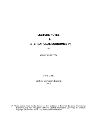 LECTURE NOTES
                                                in
                       INTERNATIONAL ECONOMICS (*)
                                              (I)


                                    (ECON301/331/332)




                                        Cevat Gerni

                              Beykent University/İstanbul
                                        2010




(*) These lecture notes mostly depend on the textbooks of Dominick Salvatore (International
      Economics, 9e), Paul R.Krugman & Maurice Obstfeld (International Economics, 3e) and Halil
      Seyidoğlu (Uluslararası İktisat, 17e), with our own contributions.




                                                                                             1
 