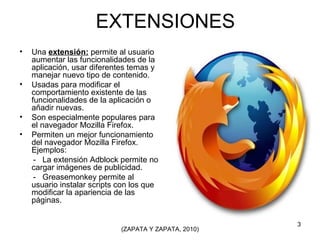 EXTENSIONES Una  extensión:  permite al usuario aumentar las funcionalidades de la aplicación, usar diferentes temas y manejar nuevo tipo de contenido. Usadas para modificar el comportamiento existente de las funcionalidades de la aplicación o añadir nuevas. Son especialmente populares para el navegador Mozilla Firefox. Permiten un mejor funcionamiento del navegador Mozilla Firefox. Ejemplos:  -  La extensión Adblock permite no cargar imágenes de publicidad. -  Greasemonkey permite al usuario instalar scripts con los que modificar la apariencia de las páginas.  (ZAPATA Y ZAPATA, 2010) 