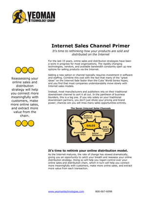 Internet Sales Channel Primer
                        It’s time to rethinking how your products are sold and
                                       distributed on the Internet

                     For the last 15 years, online sales and distribution strategies have been
                     a work in progress for most organizations. The rapidly changing
                     technologies, vendors, and available bandwidth constantly open up new
                     options for selling products via the Internet.

                     Adding a new option or channel typically requires investment in software
Reassessing your     and staffing. Combine this cost with the fact that many of the “great
                     ideas” on the Internet fade faster than the Cubs’ World Series hopes,
 online sales and    and you find that most companies understandably move slowly with
   distribution      Internet sales models.
strategy will help
                     Instead, most manufacturers and publishers rely on their traditional
you connect more     downstream channel to sort it all out. In the pantheon of business
meaningfully with    blunders, this is a big one. If you rely solely on your traditional
customers, make      downstream partners, you don’t just dilute your pricing and brand
                     power; chances are you will miss many sales opportunities entirely.
more online sales,
and extract more                        The Seven Internet Sales Channels
  value from the
      chain.




                     It’s time to rethink your online distribution model.
                     As the Internet matures, the rate of change has slowed dramatically,
                     giving you an opportunity to catch your breath and reassess your online
                     distribution strategy. Doing so will help you regain control over your
                     online sales and distribution chain, which in turn will help you connect
                     more meaningfully with customers, make more online sales, and extract
                     more value from each transaction.




                     www.yeomantechnologies.com               800-667-6098
 