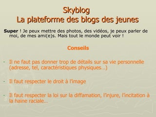 Skyblog  La plateforme des blogs des jeunes Super  ! Je peux mettre des photos, des vidéos, je peux parler de moi, de mes ami(e)s. Mais tout le monde peut voir ! Conseils   Il ne faut pas donner trop de détails sur sa vie personnelle (adresse, tel, caractéristiques physiques…) Il faut respecter le droit à l’image Il faut respecter la loi sur la diffamation, l’injure, l’incitation à la haine raciale… 