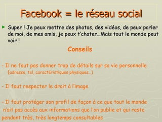 Facebook = le réseau social Super ! Je peux mettre des photos, des vidéos, de peux parler de moi, de mes amis, je peux t’chater…Mais tout le monde peut voir !   Conseils   - Il ne faut pas donner trop de détails sur sa vie personnelle ( adresse, tel, caractéristiques physiques…) - Il faut respecter le droit à l’image - Il faut protéger son profil de façon à ce que tout le monde n’ait pas accès aux informations que l’on publie et qui reste  pendant très, très longtemps consultables 