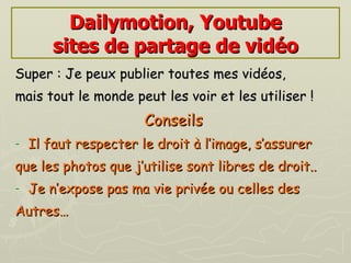 Dailymotion, Youtube sites de partage de vidéo Super : Je peux publier toutes mes vidéos, mais tout le monde peut les voir et les utiliser ! Conseils   Il faut respecter le droit à l’image, s’assurer  que les photos que j’utilise sont libres de droit.. Je n’expose pas ma vie privée ou celles des Autres… 