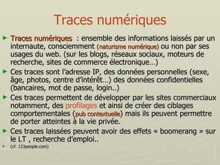 Traces numériques Traces numériques   : ensemble des informations laissés par un internaute, consciemment  ( naturisme numérique )  ou non par ses usages du web. (sur les blogs, réseaux sociaux, moteurs de recherche, sites de commerce électronique…) Ces traces sont l’adresse IP, des données personnelles (sexe, âge, photos, centre d’intérêt…) des données confidentielles (bancaires, mot de passe, login..) Ces traces permettent de développer par les sites commerciaux notamment, des  profilages  et ainsi de créer des ciblages comportementales ( pub contextuelle ) mais ils peuvent permettre de porter atteintes à la vie privée. Ces traces laissées peuvent avoir des effets « boomerang » sur le LT , recherche d’emploi.. (cf. 123people.com) 