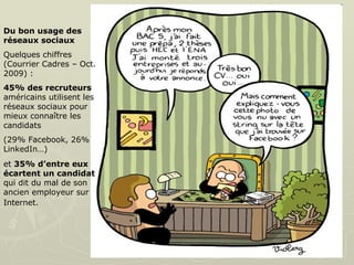 Du bon usage des réseaux sociaux   Quelques chiffres (Courrier Cadres – Oct. 2009) :  45% des recruteurs  américains utilisent les réseaux sociaux pour mieux connaître les candidats  (29% Facebook, 26% LinkedIn…)  et  35% d’entre eux écartent un candidat  qui dit du mal de son ancien employeur sur Internet.   