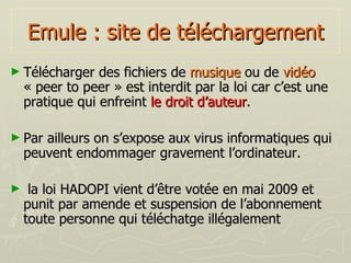 Emule : site de téléchargement Télécharger des fichiers de  musique  ou de  vidéo  « peer to peer » est interdit par la loi car c’est une pratique qui enfreint  le droit d’auteur . Par ailleurs on s’expose aux virus informatiques qui peuvent endommager gravement l’ordinateur. la loi HADOPI vient d’être votée en mai 2009 et punit par amende et suspension de l’abonnement toute personne qui téléchatge illégalement 