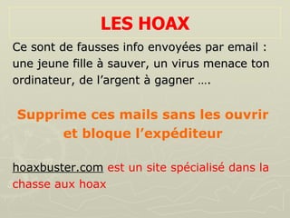 LES HOAX Ce sont de fausses info envoyées par email :  une jeune fille à sauver, un virus menace ton  ordinateur, de l’argent à gagner …. Supprime ces mails sans les ouvrir  et bloque l’expéditeur   hoaxbuster.com   est un site spécialisé dans la  chasse aux hoax 