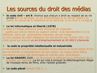 Les sources du droit des médias le code civil – art 9 : énonce que chacun a droit au respect de sa vie privée ( sa vie familiale, sa vie sentimentale et au secret relatif à sa santé, au secret de la résidence et du domicile, et au droit à l'image  ) La loi informatique et liberté   (1978) Le droit à l’image permet à toute personne de s’opposer - quelle que soit la nature du support utilisé - à la reproduction et à la  diffusion, sans son  autorisation expresse, de son image   Le non-respect de cette obligation est sanctionné par l’article 226-1 du  code pénal qui prévoit  un an d’emprisonnement et 45 000 € d’amende le code la propriété intellectuelle et industrielle Il est essentiel lors de toute utilisation d'une oeuvre ou d'une partie d'une  œuvre d'avoir le consentement de son auteur, au risque sinon d'être  condamné à payer des dommages et intérêts pour contrefaçon. La loi HADOPI   2009  = loi favorisant la diffusion et la protection de la création sur internet ( La loi qui vise à enrayer le téléchargement illégal de musique et/ou de films, avec riposte graduée ) Le   code pénal  (article 226-1 ..) 