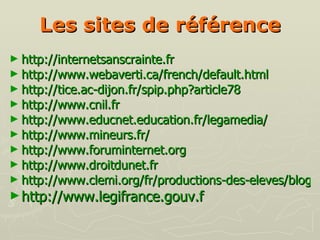 Les sites de   référence http://internetsanscrainte.fr http://www.webaverti.ca/french/default.html http://tice.ac-dijon.fr/spip.php?article78 http://www.cnil.fr http://www.educnet.education.fr/legamedia/ http://www.mineurs.fr/   http://www.foruminternet.org http://www.droitdunet.fr   http://www.clemi.org/fr/productions-des-eleves/blogs-et-sites/ http://www.legifrance.gouv.f 