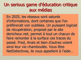 Un serious game d'éducation critique aux médias En 2025, les réseaux sont saturés d’informations, dont certaines que l’on préférerait voir oubliées. Un puissant logiciel de récupération, proposé par le site denicheur.net, permet à tout un chacun de faire remonter à la surface ces traces du passé. Fred, Anais et bien d’autres voient ainsi leur vie chamboulée. Vous êtes NetDetectives, ils vous appellent à l’aide…  