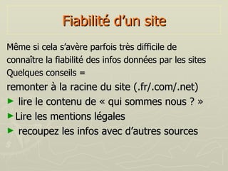 Fiabilité d’un site Même si cela s’avère parfois très difficile de  connaître la fiabilité des infos données par les sites Quelques conseils = remonter à la racine du site (.fr/.com/.net) lire le contenu de « qui sommes nous ? » Lire les mentions légales recoupez les infos avec d’autres sources 