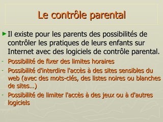 Le contrôle parental Il existe pour les parents des possibilités de contrôler les pratiques de leurs enfants sur Internet avec des logiciels de contrôle parental. Possibilité de fixer des limites horaires Possibilité d'interdire l'accès à des sites sensibles du web (avec des mots-clés, des listes noires ou blanches de sites…) Possibilité de limiter l'accès à des jeux ou à d'autres logiciels 