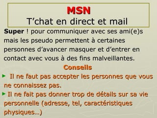 MSN T’chat en direct et mail   Super  ! pour communiquer avec ses ami(e)s mais les pseudo permettent à certaines  personnes d’avancer masquer et d’entrer en  contact avec vous à des fins malveillantes. Conseils   Il ne faut pas accepter les personnes que vous  ne connaissez pas.  Il ne fait pas donner trop de détails sur sa vie  personnelle (adresse, tel, caractéristiques physiques…) 