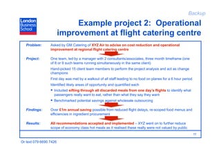 Backup

                             Example project 2: Operational
                        improvement at flight catering centre
   Problem:      Asked by GM Catering of XYZ Air to advise on cost reduction and operational
                 improvement at regional flight catering centre

   Project:      One team, led by a manager with 2 consultants/associates, three month timeframe (one
                 of 8 or 9 such teams running simultaneously in the same client)
                 Hand-picked 15 client team members to perform the project analysis and act as change
                 champions
                 First day was met by a walkout of all staff leading to no food on planes for a 6 hour period
                 Identified likely areas of opportunity and quantified each
                   Included sifting through all discarded meals from one day’s flights to identify what
                   passengers really want to eat, rather than what they say they want
                   Benchmarked potential savings against wholesale outsourcing

   Findings:     Over £1m annual saving possible from reduced flight delays, re-scoped food menus and
                 efficiencies in ingredient procurement

   Results:      All recommendations accepted and implemented – XYZ went on to further reduce
                 scope of economy class hot meals as it realised these really were not valued by public
                                                                                                                11

Or text 079 6690 7426
 