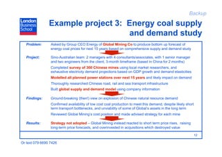 Backup

                Example project 3: Energy coal supply
                                    and demand study
   Problem:      Asked by Group CEO Energy of Global Mining Co to produce bottom up forecast of
                 energy coal prices for next 15 years based on comprehensive supply and demand study

   Project:      Sino-Australian team: 2 managers with 4 consultants/associates, with 1 senior manager
                 and two engineers from the client, 3-month timeframe (based in China for 2 months)
                 Completed survey of 300 Chinese mines using local market researchers, and
                 exhaustive electricity demand projections based on GDP growth and demand elasticities
                 Modelled all planned power stations over next 15 years and likely impact on demand
                 Thoroughly researched Chinese road, rail and sea transport infrastructure
                 Built global supply and demand model using company information

   Findings:     Ground-breaking (then!) view on explosion of Chinese natural resource demand
                 Confirmed availability of low cost coal production to meet this demand, despite likely short
                 term transport bottlenecks, and unviability of some of Global’s assets in the long term
                 Reviewed Global Mining’s cost position and made advised strategy for each mine

   Results:      Strategy not adopted – Global Mining instead reacted to short term price rises, raising
                 long-term price forecasts, and overinvested in acquisitions which destroyed value

                                                                                                                12

Or text 079 6690 7426
 