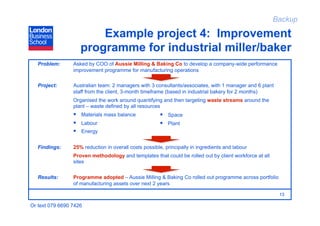 Backup

                        Example project 4: Improvement
                    programme for industrial miller/baker
   Problem:      Asked by COO of Aussie Milling & Baking Co to develop a company-wide performance
                 improvement programme for manufacturing operations

   Project:      Australian team: 2 managers with 3 consultants/associates, with 1 manager and 6 plant
                 staff from the client, 3-month timeframe (based in industrial bakery for 2 months)
                 Organised the work around quantifying and then targeting waste streams around the
                 plant – waste defined by all resources
                   Materials mass balance               Space
                   Labour                               Plant
                   Energy

   Findings:     25% reduction in overall costs possible, principally in ingredients and labour
                 Proven methodology and templates that could be rolled out by client workforce at all
                 sites


   Results:      Programme adopted – Aussie Milling & Baking Co rolled out programme across portfolio
                 of manufacturing assets over next 2 years

                                                                                                         13

Or text 079 6690 7426
 