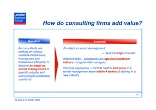 How do consulting firms add value?

          Question                                     Answers

   As consultants are          ‘As adept as senior management’
   working on various                                         –  Not that high a hurdle!
   industries/institutions,
   how do they arm             Different skills – consultants are specialist problem
   themselves efficiently to   solvers, not generalist managers
   become as adept as
   senior management in        Personal experience – not that hard to add value to a
   specific industry and       senior management team within 4 weeks of starting in a
   even provide practicable    new industry
   solutions?




                                                                                           14

Or text 079 6690 7426
 