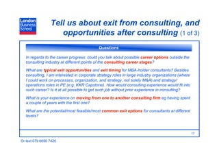 Tell us about exit from consulting, and
                    opportunities after consulting (1 of 3)
                                            Questions

   In regards to the career progress: could you talk about possible career options outside the
   consulting industry at different points of the consulting career stages?
   What are typical exit opportunities and exit timing for MBA-holder consultants? Besides
   consulting, I am interested in corporate strategy roles in large industry organizations (where
   I could work on processes, organization, and strategy, not solely M&A) and strategy/
   operations roles in PE (e.g. KKR Capstone). How would consulting experience would fit into
   such career? Is it at all possible to get such job without prior experience in consulting?
   What is your experience on moving from one to another consulting firm eg having spent
   a couple of years with the first one?
   What are the potential/most feasible/most common exit options for consultants at different
   levels?



                                                                                                    17

Or text 079 6690 7426
 