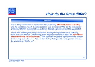 How do the firms differ?
                                            Questions

   Would it be possible that you spend more time, explaining different types of consulting
   and the companies in each consulting sector? I see one slide in “Who are the consultants”
   presenting different consulting types, but more detailed explanation would be appreciated.

   I have been speaking with many consultants, working in companies such as McKinsey,
   Bain, BCG, and Monitor. Unfortunately, even they are not really sure about the core values
   that differentiate one with another. I have been able to observe slight differences between
   their working styles. However, I do not think that my findings will be enough in an interview.
   Do you have any tips for us?




                                                                                                22

Or text 079 6690 7426
 