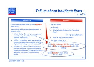 Tell us about boutique firms…
                                                                                               (1 of 3)

                     Questions                                            Answers

   Can you list boutique firms so I can research       1,000s of firms!
   them more?
                                                       Try my blog
   Tell us more about areas of specialisation of         “The Definitive Guide to UK Consulting
   different firms
                                                          Firms”
     Private Equity: Can you give us a general
                                                                             – by Top-Consultant.com
      understanding about the consulting
      activities in this area?                           “How do the Top Firms Differ?”
     VC/Tech incubators: Does any company             Also Vault guides, BLT
      provide management consulting to Venture
      Capitals/ technology incubators as well?      PE: Bain, Parthenon, Big 4…+ many others
     Would like to get as much information as      Lots of DD, a bit of improvement and v. little
      possible in regards to consultancies that                         strategy
      have sport divisions or boutique firms that
      specialise in sport and the business of       Sport: Deloitte + many others
      sports                                                Mention BCG
                                                                                                     26

Or text 079 6690 7426
 