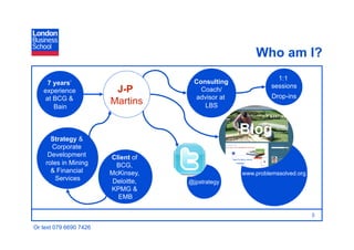 Who am I?
                                                               1:1
     7 years’                         Consulting
                                                             sessions
   experience            J-P            Coach/
    at BCG &                          advisor at             Drop-ins
       Bain
                        Martins          LBS




      Strategy &
                                                   Blog
      Corporate
     Development        Client of
    roles in Mining       BCG,
      & Financial       McKinsey,                  www.problemssolved.org
        Services         Deloitte,   @jpstrategy
                        KPMG &
                          EMB

                                                                        Page 3

Or text 079 6690 7426
 